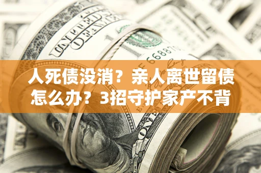 武汉人死债没消？亲人离世留债怎么办？3招守护家产不背锅