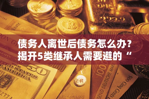 武汉债务人离世后债务怎么办？揭开5类继承人需要避的“坑”