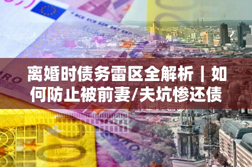 武汉离婚时债务雷区全解析｜如何防止被前妻/夫坑惨还债？