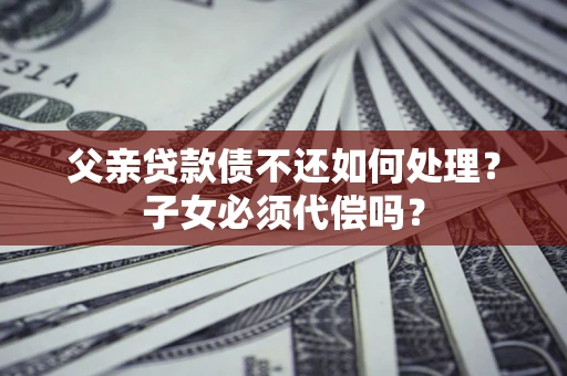 武汉父亲贷款债不还如何处理？子女必须代偿吗？